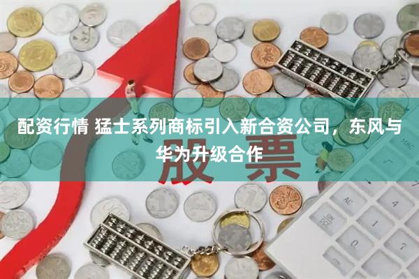 配资行情 猛士系列商标引入新合资公司，东风与华为升级合作