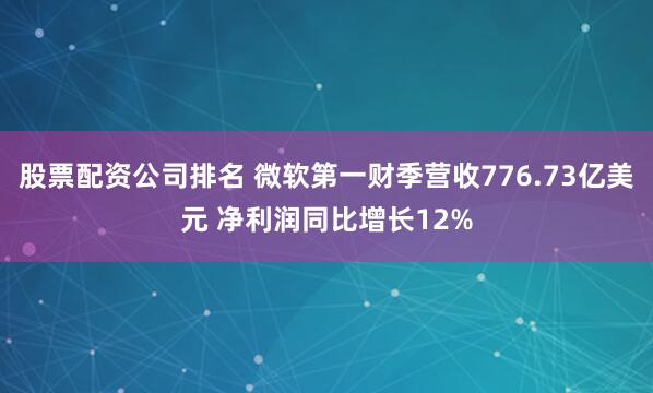 股票配资公司排名 微软第一财季营收776.73亿美元 净利润同比增长12%