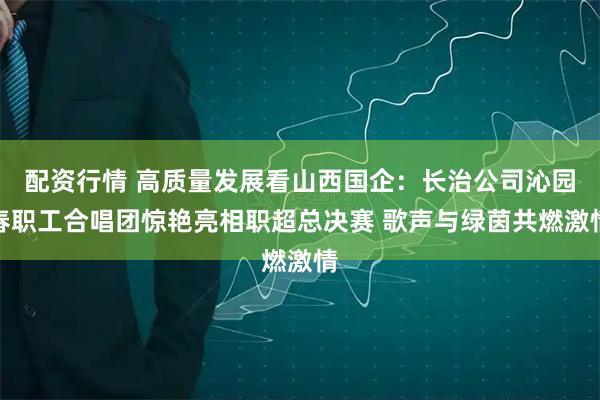 配资行情 高质量发展看山西国企：长治公司沁园春职工合唱团惊艳亮相职超总决赛 歌声与绿茵共燃激情