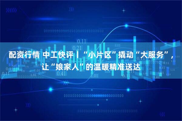 配资行情 中工快评丨“小片区”撬动“大服务”，让“娘家人”的温暖精准送达