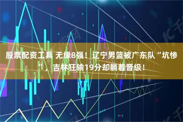 股票配资工具 无缘8强！辽宁男篮被广东队“坑惨”，吉林狂输19分却躺着晋级！