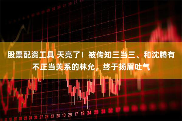 股票配资工具 天亮了！被传知三当三、和沈腾有不正当关系的林允，终于扬眉吐气