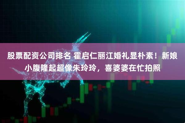 股票配资公司排名 霍启仁丽江婚礼显朴素！新娘小腹隆起超像朱玲玲，喜婆婆在忙拍照