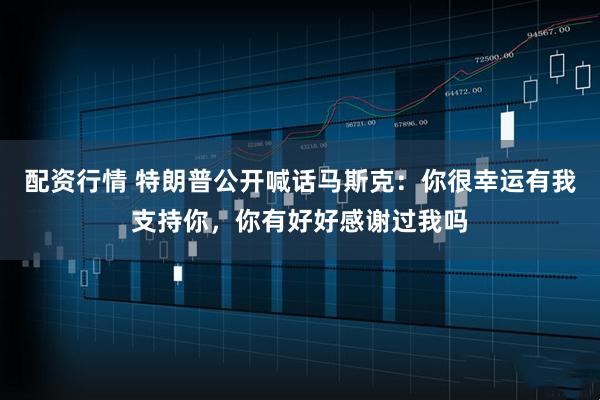 配资行情 特朗普公开喊话马斯克：你很幸运有我支持你，你有好好感谢过我吗