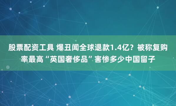 股票配资工具 爆丑闻全球退款1.4亿？被称复购率最高“英国奢侈品”害惨多少中国留子