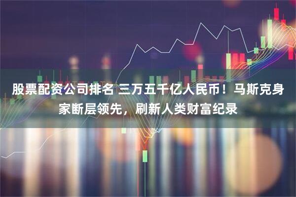 股票配资公司排名 三万五千亿人民币！马斯克身家断层领先，刷新人类财富纪录